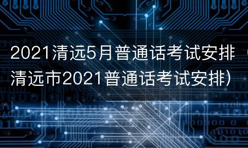 2021清远5月普通话考试安排（清远市2021普通话考试安排）