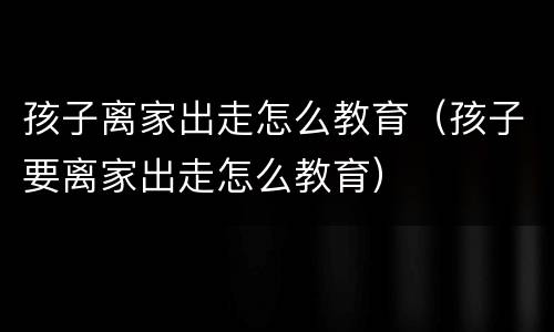 孩子离家出走怎么教育（孩子要离家出走怎么教育）