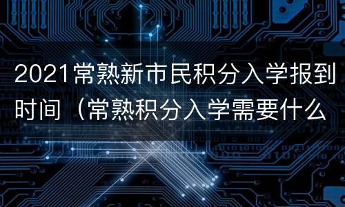 2021常熟新市民积分入学报到时间（常熟积分入学需要什么条件）