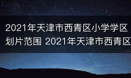 2021年天津市西青区小学学区划片范围 2021年天津市西青区小学学区划片范围图片