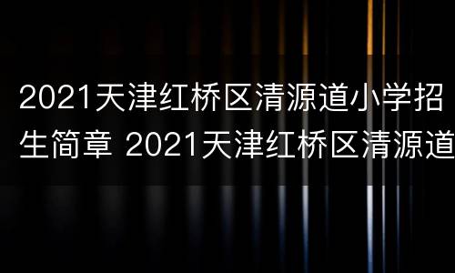 2021天津红桥区清源道小学招生简章 2021天津红桥区清源道小学招生简章及答案