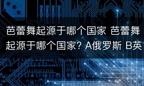 芭蕾舞起源于哪个国家 芭蕾舞起源于哪个国家? A俄罗斯 B英国 C意大利 D法国
