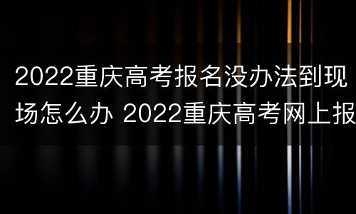 2022重庆高考报名没办法到现场怎么办 2022重庆高考网上报名时间