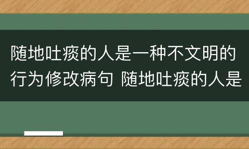 随地吐痰的人是一种不文明的行为修改病句 随地吐痰的人是一种不文明的行为如何修改病句