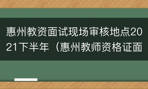 惠州教资面试现场审核地点2021下半年（惠州教师资格证面试现场审核）
