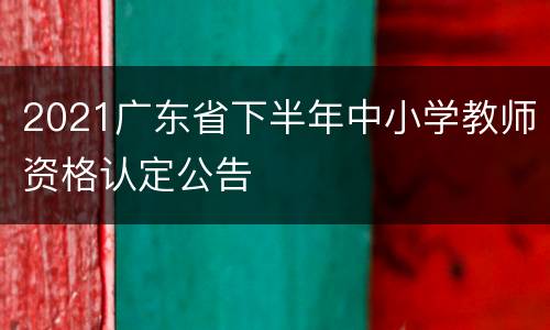 2021广东省下半年中小学教师资格认定公告