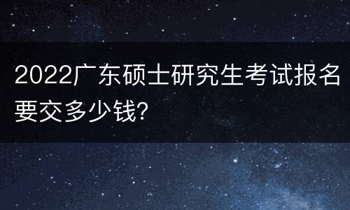 2022广东硕士研究生考试报名要交多少钱？