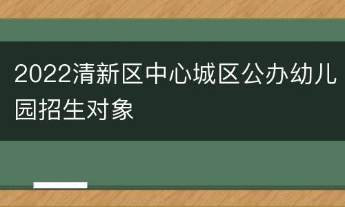 2022清新区中心城区公办幼儿园招生对象
