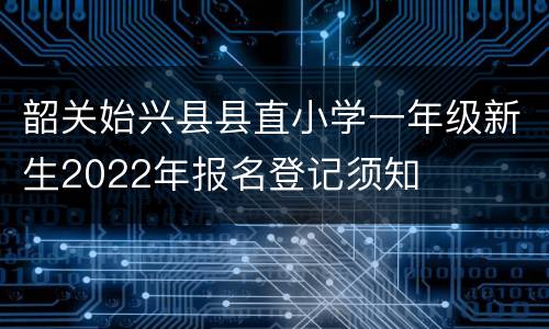 韶关始兴县县直小学一年级新生2022年报名登记须知