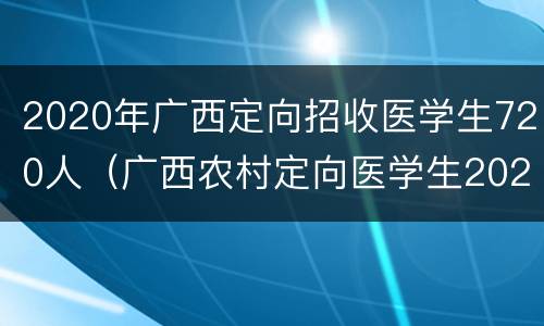 2020年广西定向招收医学生720人（广西农村定向医学生2020年招生）