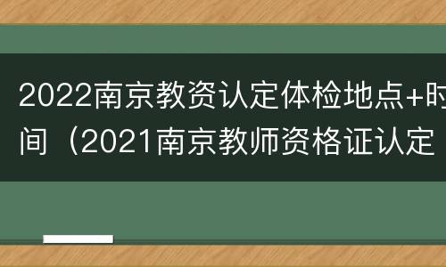 2022南京教资认定体检地点+时间（2021南京教师资格证认定体检时间）