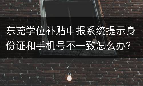 东莞学位补贴申报系统提示身份证和手机号不一致怎么办？