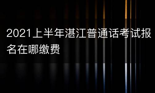 2021上半年湛江普通话考试报名在哪缴费