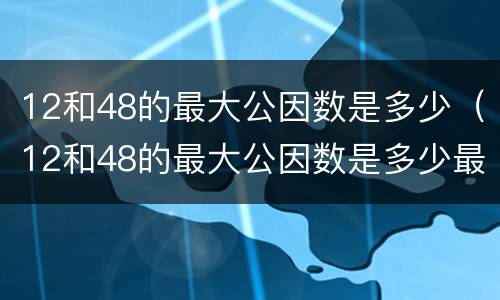 12和48的最大公因数是多少（12和48的最大公因数是多少最小公倍数是多少）