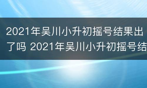 2021年吴川小升初摇号结果出了吗 2021年吴川小升初摇号结果出了吗