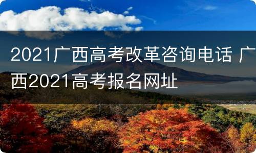 2021广西高考改革咨询电话 广西2021高考报名网址