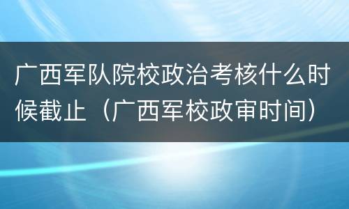 广西军队院校政治考核什么时候截止（广西军校政审时间）