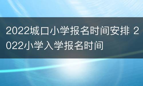 2022城口小学报名时间安排 2022小学入学报名时间