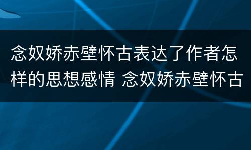 念奴娇赤壁怀古表达了作者怎样的思想感情 念奴娇赤壁怀古全诗思想感情