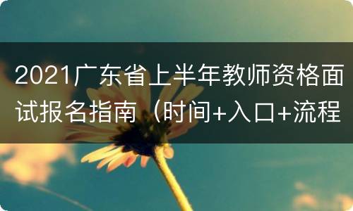 2021广东省上半年教师资格面试报名指南（时间+入口+流程）
