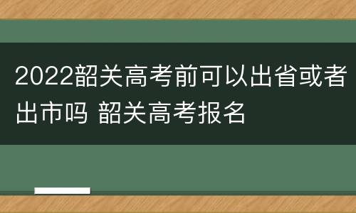 2022韶关高考前可以出省或者出市吗 韶关高考报名