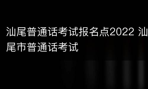 汕尾普通话考试报名点2022 汕尾市普通话考试