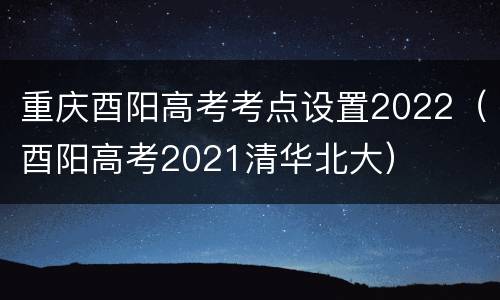 重庆酉阳高考考点设置2022（酉阳高考2021清华北大）