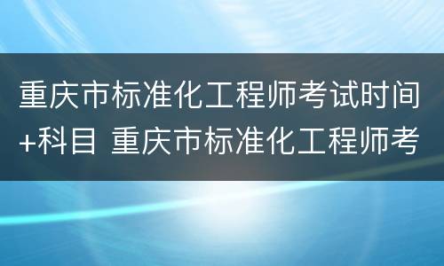 重庆市标准化工程师考试时间+科目 重庆市标准化工程师考试时间 科目安排表
