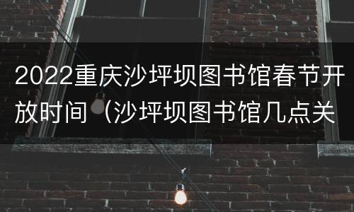 2022重庆沙坪坝图书馆春节开放时间（沙坪坝图书馆几点关门）