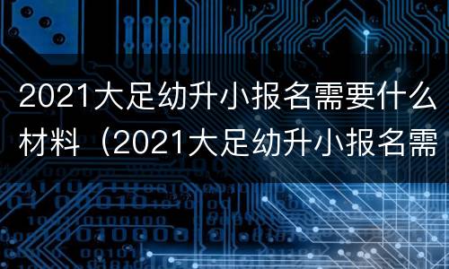 2021大足幼升小报名需要什么材料（2021大足幼升小报名需要什么材料呢）