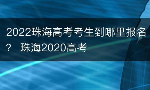 2022珠海高考考生到哪里报名？ 珠海2020高考