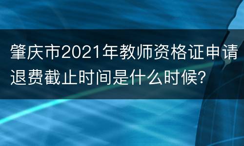 肇庆市2021年教师资格证申请退费截止时间是什么时候？