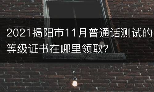 2021揭阳市11月普通话测试的等级证书在哪里领取？