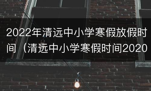 2022年清远中小学寒假放假时间（清远中小学寒假时间2020）