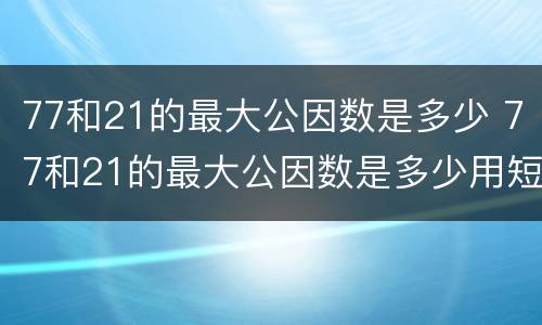 77和21的最大公因数是多少 77和21的最大公因数是多少用短除法计算