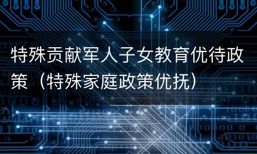 特殊贡献军人子女教育优待政策（特殊家庭政策优抚）