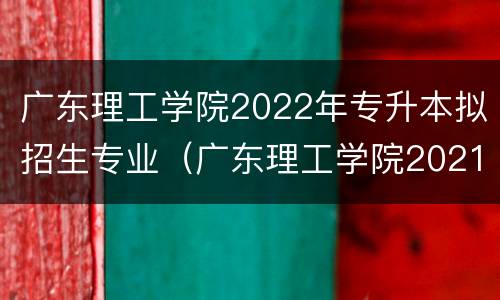 广东理工学院2022年专升本拟招生专业（广东理工学院2021专升本）