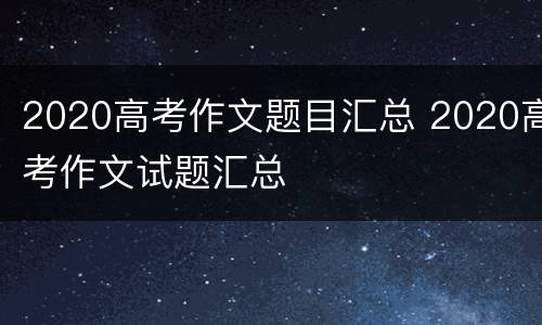 2020高考作文题目汇总 2020高考作文试题汇总