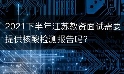 2021下半年江苏教资面试需要提供核酸检测报告吗?