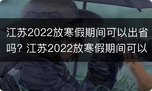 江苏2022放寒假期间可以出省吗? 江苏2022放寒假期间可以出省吗知乎