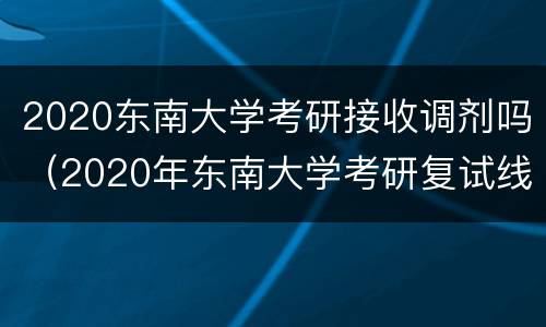 2020东南大学考研接收调剂吗（2020年东南大学考研复试线）