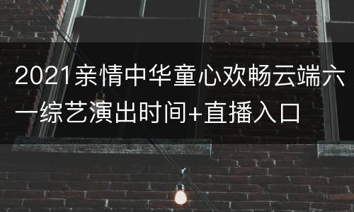 2021亲情中华童心欢畅云端六一综艺演出时间+直播入口