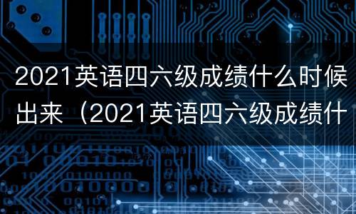 2021英语四六级成绩什么时候出来（2021英语四六级成绩什么时候出来的）