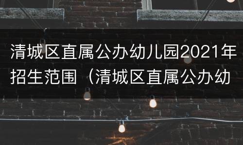 清城区直属公办幼儿园2021年招生范围（清城区直属公办幼儿园2021年招生范围是什么）