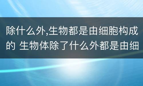 除什么外,生物都是由细胞构成的 生物体除了什么外都是由细胞构成