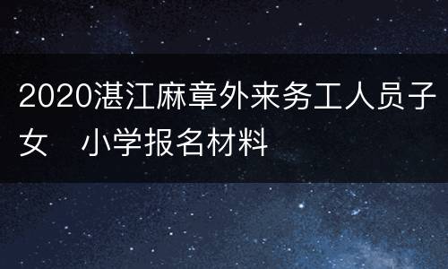 2020湛江麻章外来务工人员子女​小学报名材料