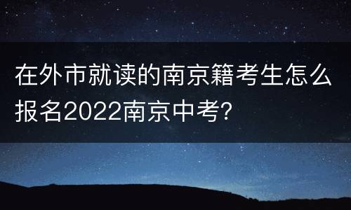 在外市就读的南京籍考生怎么报名2022南京中考？