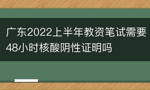 广东2022上半年教资笔试需要48小时核酸阴性证明吗