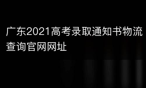 广东2021高考录取通知书物流查询官网网址