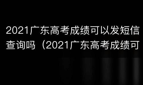 2021广东高考成绩可以发短信查询吗（2021广东高考成绩可以发短信查询吗）